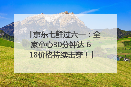 京东七鲜过六一：全家童心30分钟达 618价格持续击穿！