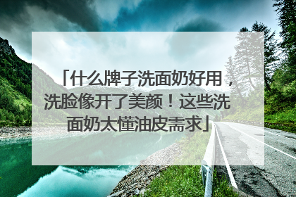 什么牌子洗面奶好用，洗脸像开了美颜！这些洗面奶太懂油皮需求