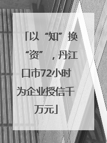 以“知”换“资”，丹江口市72小时为企业授信千万元