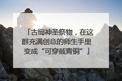 古蜀神圣祭物，在这群充满创意的师生手里变成“可穿戴青铜”
