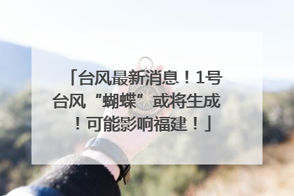 台风最新消息！1号台风“蝴蝶”或将生成！可能影响福建！