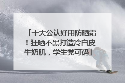 十大公认好用防晒霜！狂晒不黑打造冷白皮牛奶肌，学生党可码