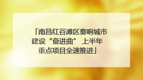 南昌红谷滩区奏响城市建设“奋进曲” 上半年重点项目全速推进