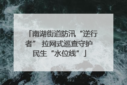 南湖街道防汛“逆行者” 拉网式巡查守护民生“水位线”