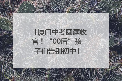 厦门中考圆满收官！“00后”孩子们告别初中
