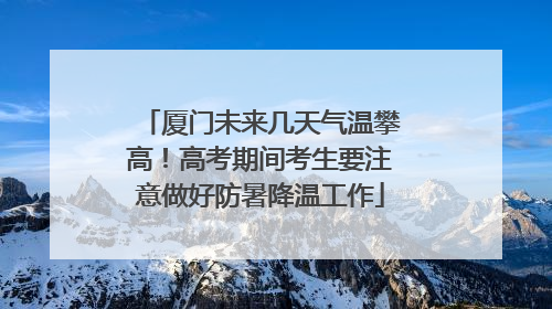 厦门未来几天气温攀高！高考期间考生要注意做好防暑降温工作