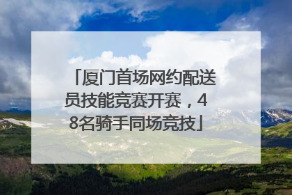 厦门首场网约配送员技能竞赛开赛，48名骑手同场竞技