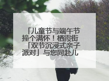儿童节与端午节撞个满怀！栖霞街「双节沉浸式亲子派对」与您同赴儿时之约