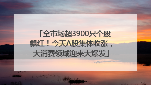 全市场超3900只个股飘红！今天A股集体收涨，大消费领域迎来大爆发