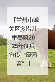 兰州市城关区多措并举奏响2025年征兵宣传“最强音”