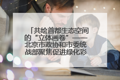 共绘首都生态空间的“立体画卷”——北京市政协和市委统战部聚焦促进绿化彩化美化生态空间建设联合协商议政