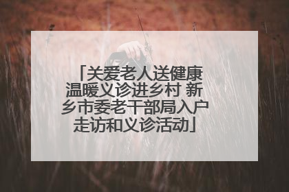关爱老人送健康 温暖义诊进乡村 新乡市委老干部局入户走访和义诊活动