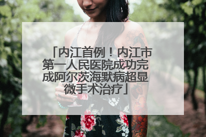内江首例！内江市第一人民医院成功完成阿尔茨海默病超显微手术治疗