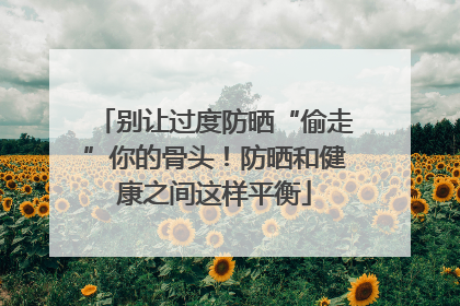 别让过度防晒“偷走”你的骨头！防晒和健康之间这样平衡