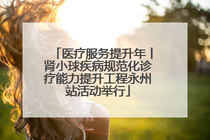 医疗服务提升年丨肾小球疾病规范化诊疗能力提升工程永州站活动举行