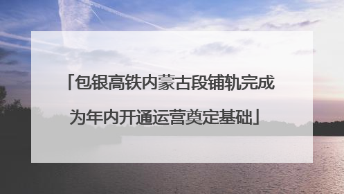 包银高铁内蒙古段铺轨完成 为年内开通运营奠定基础
