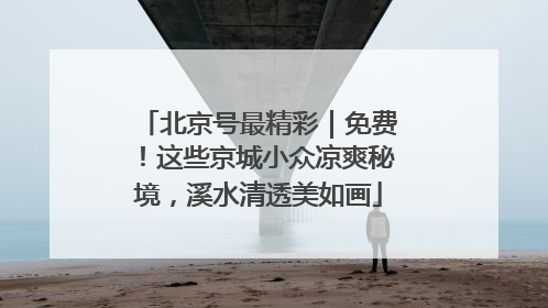 北京号最精彩｜免费！这些京城小众凉爽秘境，溪水清透美如画
