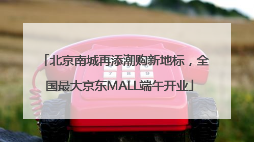 北京南城再添潮购新地标，全国最大京东MALL端午开业