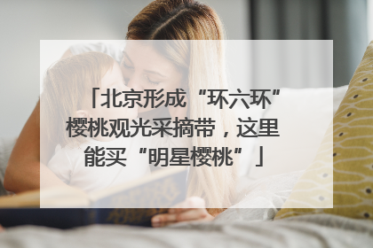 北京形成“环六环”樱桃观光采摘带，这里能买“明星樱桃”