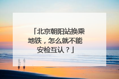 北京朝阳站换乘地铁，怎么就不能安检互认？
