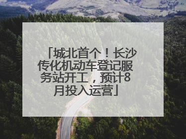 城北首个！长沙传化机动车登记服务站开工，预计8月投入运营