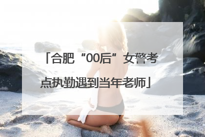 合肥“00后”女警考点执勤遇到当年老师