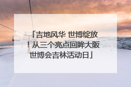 吉地风华 世博绽放！从三个亮点回眸大阪世博会吉林活动日