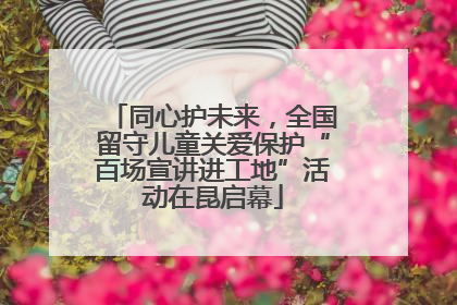 同心护未来，全国留守儿童关爱保护“百场宣讲进工地”活动在昆启幕