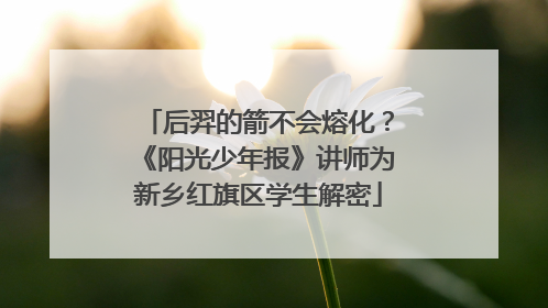 后羿的箭不会熔化？《阳光少年报》讲师为新乡红旗区学生解密