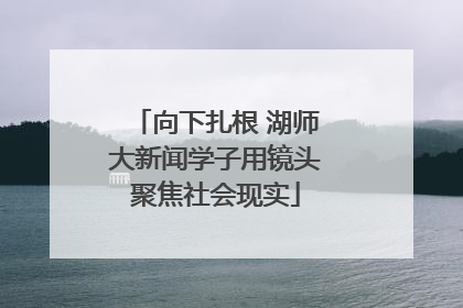 向下扎根 湖师大新闻学子用镜头聚焦社会现实