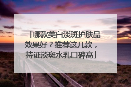 哪款美白淡斑护肤品效果好?推荐这几款,持证淡斑水乳口碑高