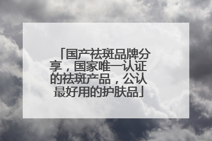 国产祛斑品牌分享，国家唯一认证的祛斑产品，公认最好用的护肤品