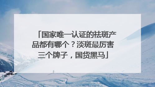 国家唯一认证的祛斑产品都有哪个？淡斑最厉害三个牌子，国货黑马