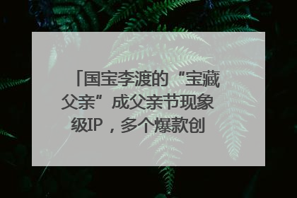 国宝李渡的“宝藏父亲”成父亲节现象级IP，多个爆款创造数千万流量