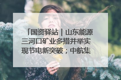 国资驿站｜山东能源三河口矿业多措并举实现节电新突破；中航集团开通广州—北京—格拉斯哥全货机航线