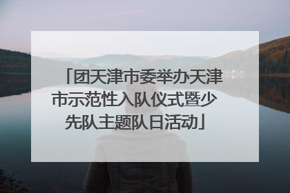 团天津市委举办天津市示范性入队仪式暨少先队主题队日活动