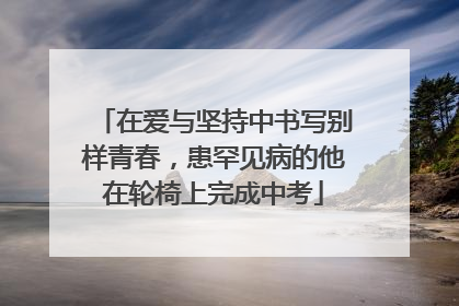 在爱与坚持中书写别样青春，患罕见病的他在轮椅上完成中考