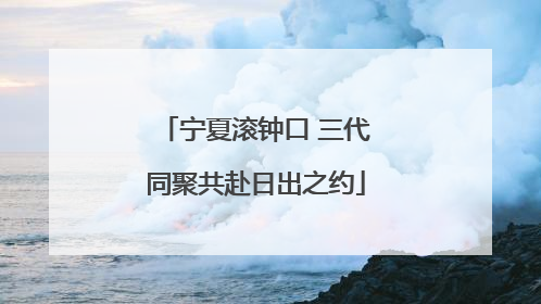 宁夏滚钟口 三代同聚共赴日出之约