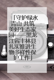 守护绿水青山 共筑美好生态家园——黑龙江省丰林县扎实推进生物多样性保护工作