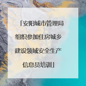 安阳城市管理局组织参加住房城乡建设领域安全生产信息员培训