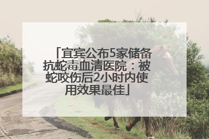 宜宾公布5家储备抗蛇毒血清医院：被蛇咬伤后2小时内使用效果最佳