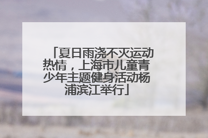 夏日雨浇不灭运动热情，上海市儿童青少年主题健身活动杨浦滨江举行