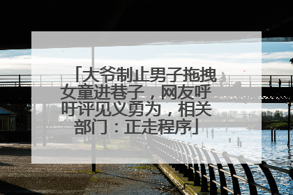 大爷制止男子拖拽女童进巷子，网友呼吁评见义勇为，相关部门：正走程序