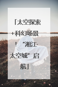 太空探索+科幻场景！“湘江·太空城”启航