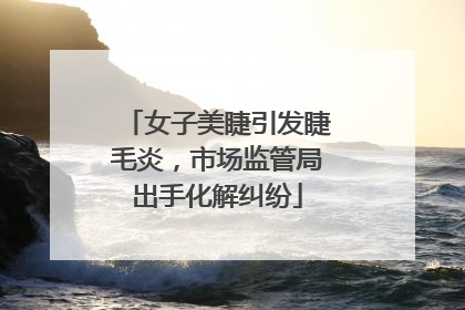 女子美睫引发睫毛炎，市场监管局出手化解纠纷
