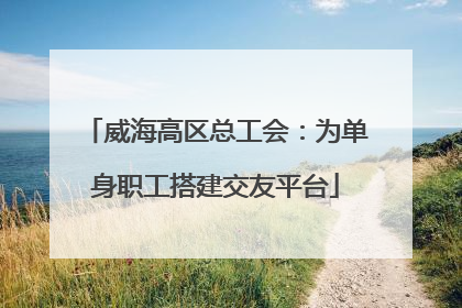威海高区总工会：为单身职工搭建交友平台