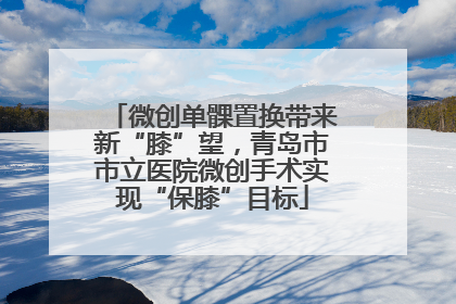 微创单髁置换带来新“膝”望，青岛市市立医院微创手术实现“保膝”目标