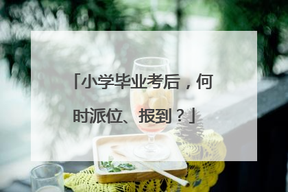 小学毕业考后，何时派位、报到？