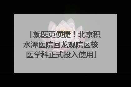 就医更便捷！北京积水潭医院回龙观院区核医学科正式投入使用