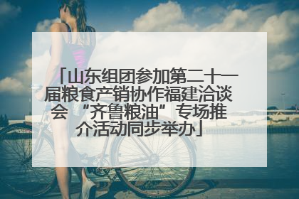 山东组团参加第二十一届粮食产销协作福建洽谈会 “齐鲁粮油”专场推介活动同步举办